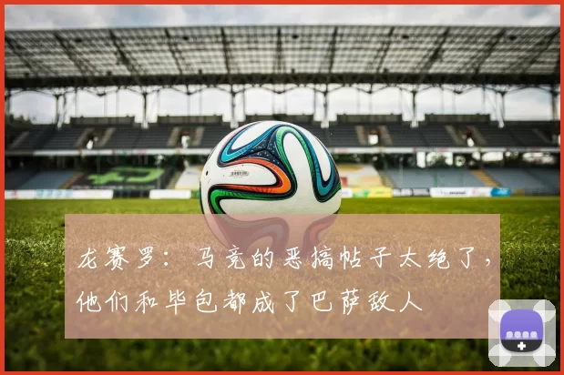 龙赛罗:马竞的恶搞帖子太绝了,他们和毕包都成了巴萨敌人