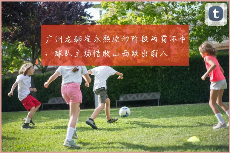 广州龙狮崔永熙读秒阶段两罚不中，球队主场惜败山西跌出前八