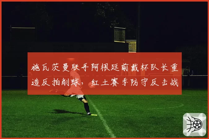 施瓦茨曼联手阿根廷前戴杯队长重造反拍削球,红土赛季防守反击战术或迎换代革命