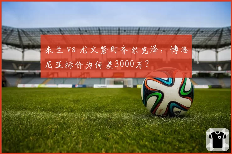 米兰 vs 尤文紧盯齐尔克泽,博洛尼亚标价为何差3000万?