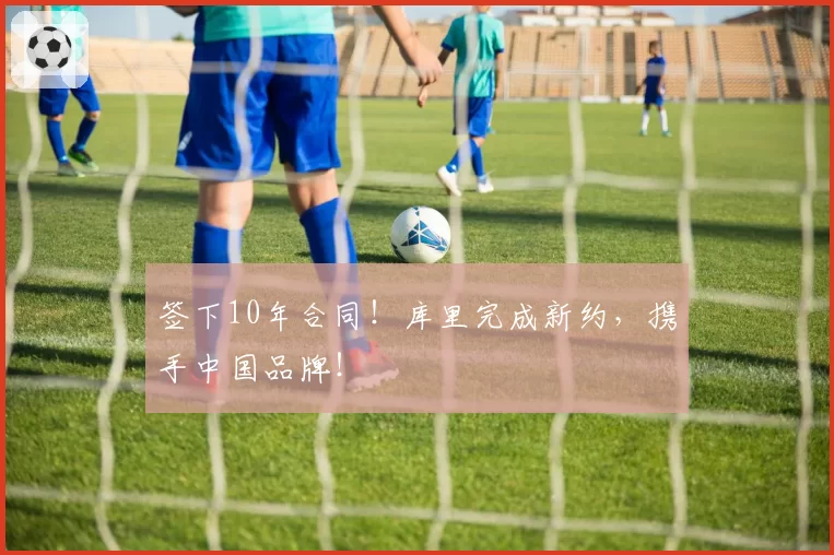 签下10年合同!库里完成新约,携手中国品牌!