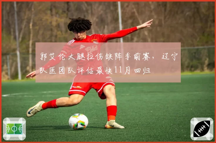 郭艾伦大腿拉伤缺阵季前赛，辽宁队医团队评估最快11月回归