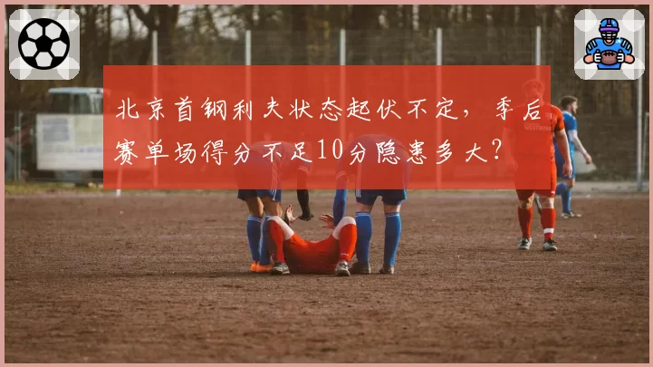 北京首钢利夫状态起伏不定,季后赛单场得分不足10分隐患多大?