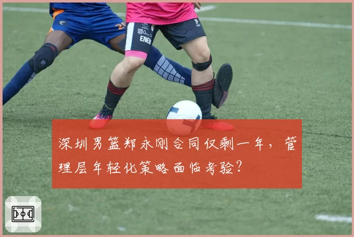 深圳男篮郑永刚合同仅剩一年，管理层年轻化策略面临考验？