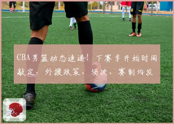 CBA男篮动态速递!下赛季开始时间敲定,外援政策、场次、赛制均发生变化,上海男篮夺冠功臣拒绝豪门邀约,北京接触齐麟