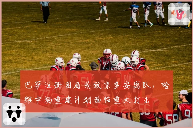 巴萨注册困局或致京多安离队,哈维中场重建计划面临重大打击