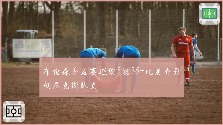 布伦森季后赛连续5场35+比肩乔丹创尼克斯队史