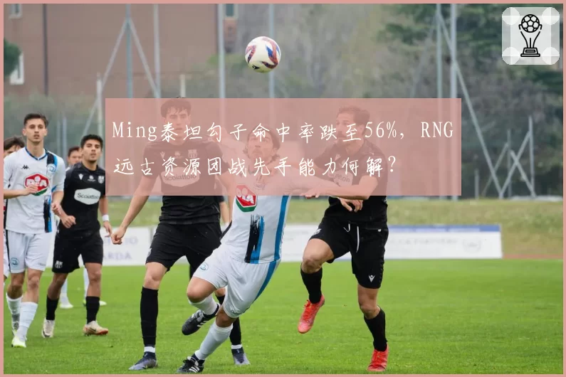 Ming泰坦勾子命中率跌至56%，RNG远古资源团战先手能力何解？