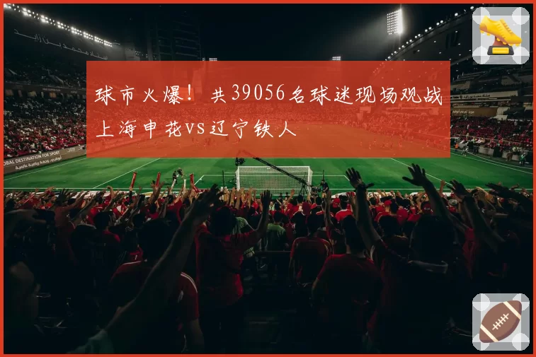 球市火爆！共39056名球迷现场观战上海申花vs辽宁铁人