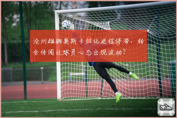 沧州雄狮奥斯卡归化进程停滞，转会传闻让球员心态出现波动？