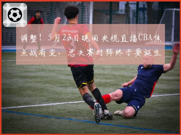 调整！5月23日晚间央视直播CBA焦点战有变，总决赛对阵终于要诞生