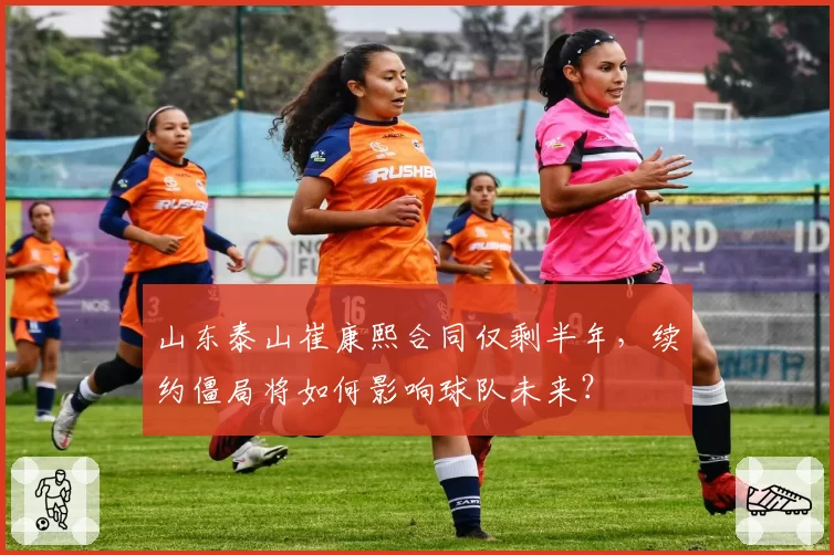 山东泰山崔康熙合同仅剩半年,续约僵局将如何影响球队未来?