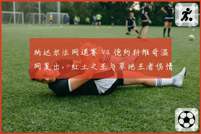 纳达尔法网退赛 vs 德约科维奇温网复出,红土之王与草地王者伤情分化