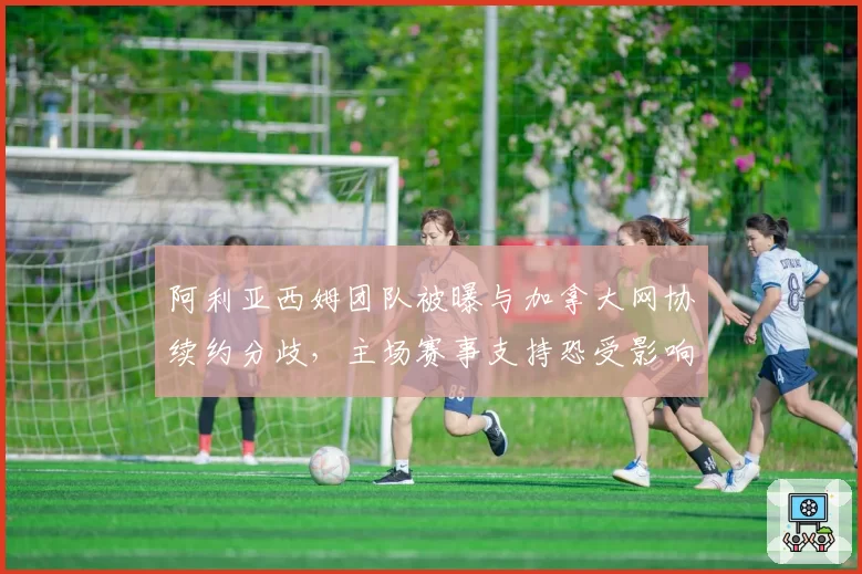 阿利亚西姆团队被曝与加拿大网协续约分歧，主场赛事支持恐受影响？