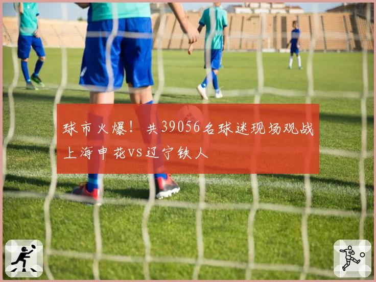 球市火爆！共39056名球迷现场观战上海申花vs辽宁铁人