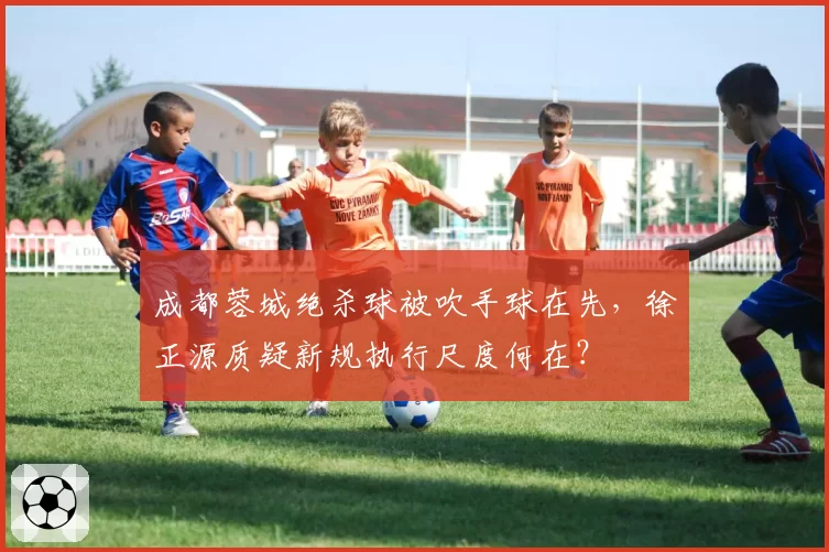 成都蓉城绝杀球被吹手球在先，徐正源质疑新规执行尺度何在？