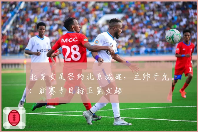 北京女足签约北京城建，主帅于允：新赛季目标卫冕女超