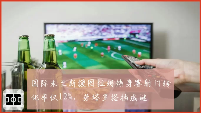 国际米兰新援图拉姆热身赛射门转化率仅12%,劳塔罗搭档成谜