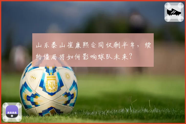 山东泰山崔康熙合同仅剩半年,续约僵局将如何影响球队未来?