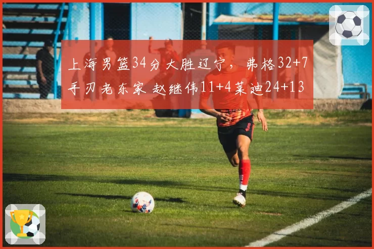 上海男篮34分大胜辽宁，弗格32+7手刃老东家 赵继伟11+4莱迪24+13