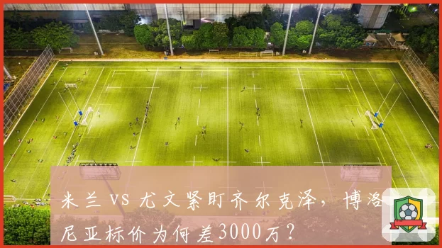 米兰 vs 尤文紧盯齐尔克泽，博洛尼亚标价为何差3000万？