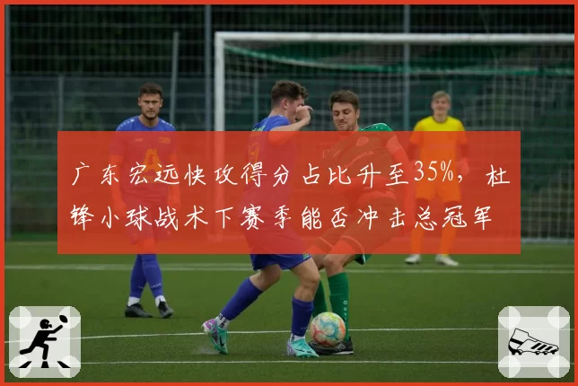 广东宏远快攻得分占比升至35%，杜锋小球战术下赛季能否冲击总冠军？