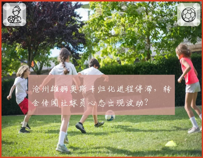 沧州雄狮奥斯卡归化进程停滞，转会传闻让球员心态出现波动？