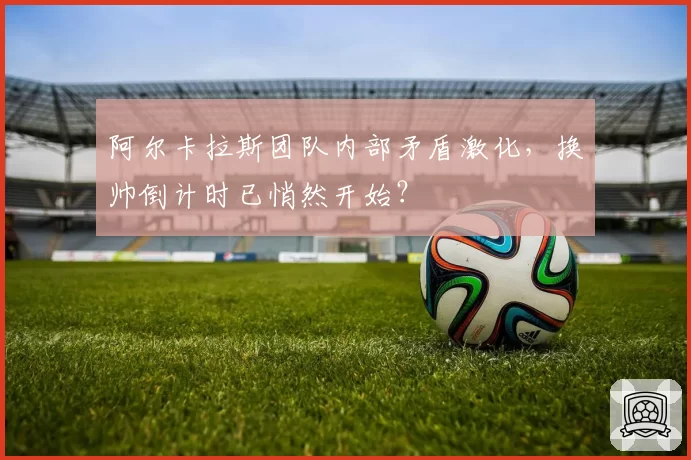 阿尔卡拉斯团队内部矛盾激化，换帅倒计时已悄然开始？
