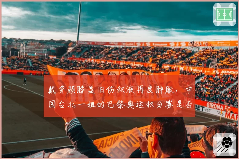 戴资颖膝盖旧伤积液再度肿胀，中国台北一姐的巴黎奥运积分赛是否将断档？