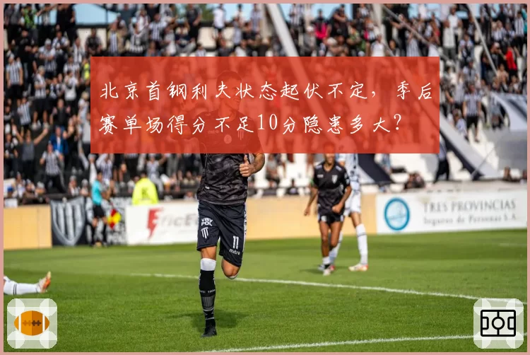 北京首钢利夫状态起伏不定,季后赛单场得分不足10分隐患多大?