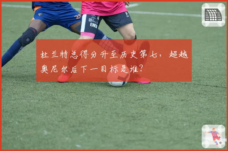 杜兰特总得分升至历史第七，超越奥尼尔后下一目标是谁？