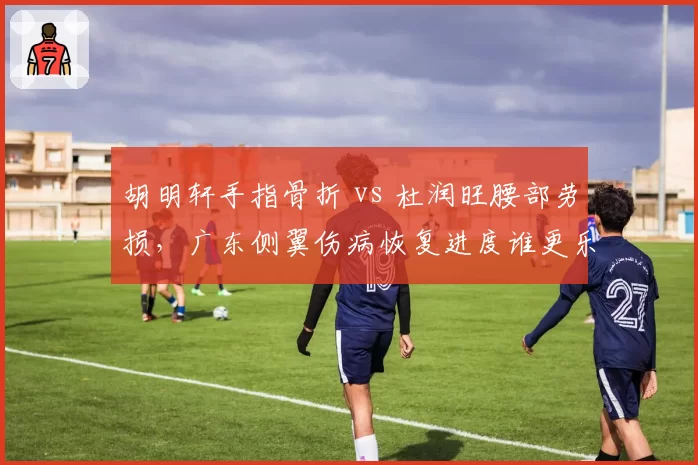 胡明轩手指骨折 vs 杜润旺腰部劳损,广东侧翼伤病恢复进度谁更乐观?