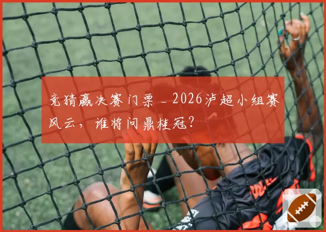 竞猜赢决赛门票 _ 2026泸超小组赛风云，谁将问鼎桂冠？