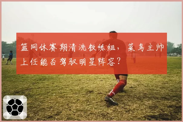 篮网休赛期清洗教练组，菜鸟主帅上任能否驾驭明星阵容？