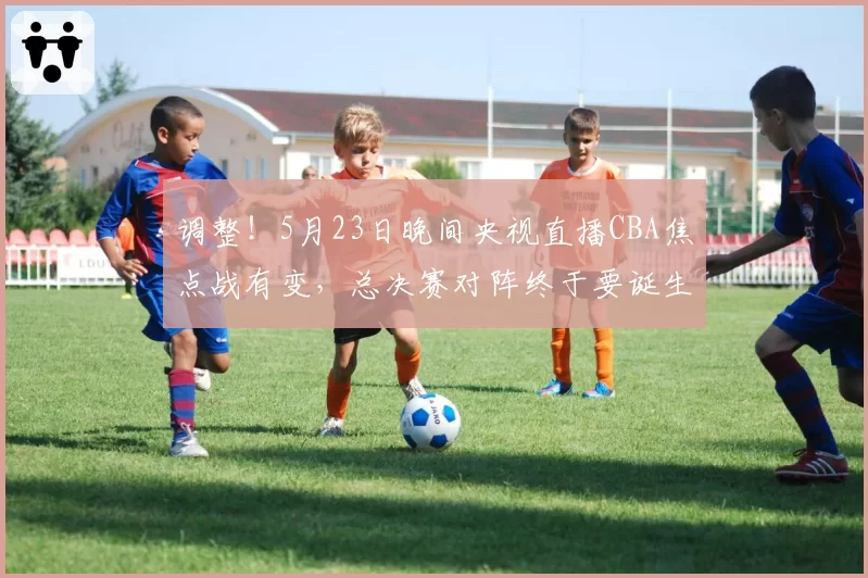 调整！5月23日晚间央视直播CBA焦点战有变，总决赛对阵终于要诞生