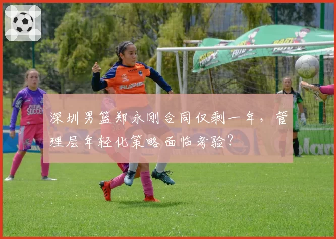 深圳男篮郑永刚合同仅剩一年，管理层年轻化策略面临考验？
