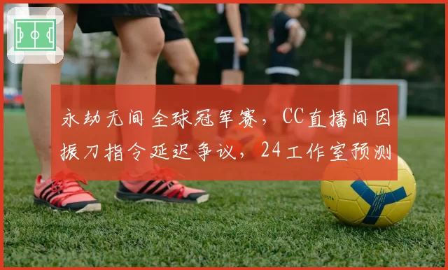 永劫无间全球冠军赛，CC直播间因振刀指令延迟争议，24工作室预测下版本增加输入缓冲