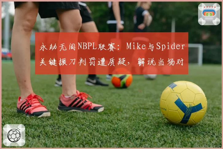 永劫无间NBPL联赛:Mike与Spider关键振刀判罚遭质疑,解说当场对比回放