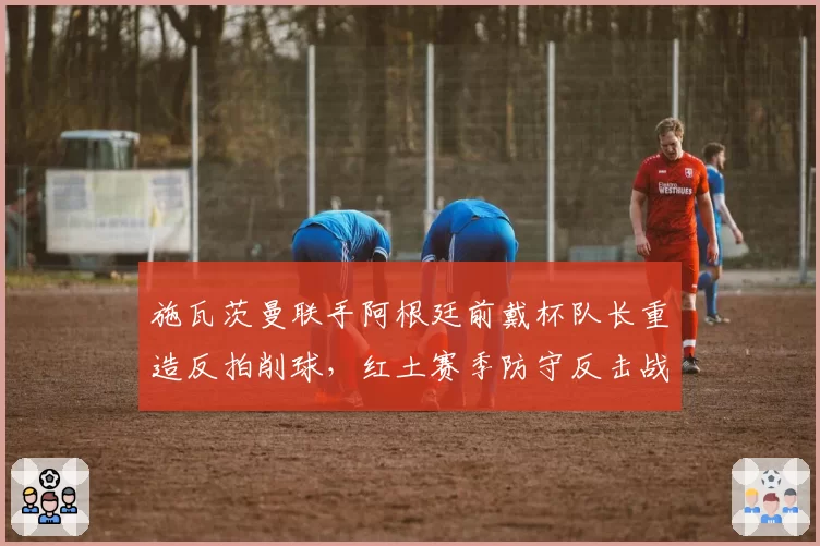 施瓦茨曼联手阿根廷前戴杯队长重造反拍削球,红土赛季防守反击战术或迎换代革命