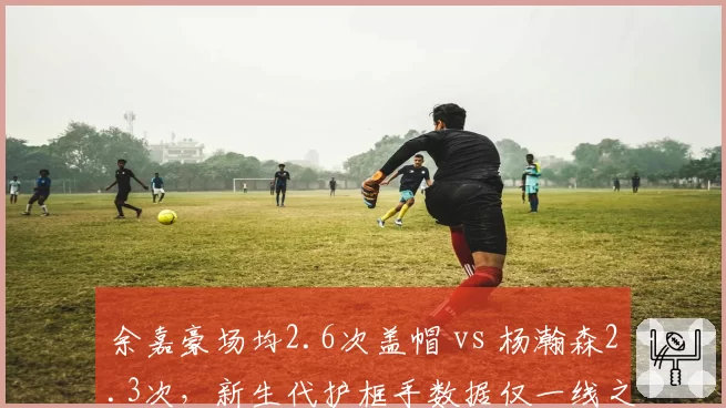余嘉豪场均2.6次盖帽 vs 杨瀚森2.3次，新生代护框手数据仅一线之隔