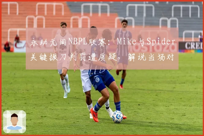 永劫无间NBPL联赛:Mike与Spider关键振刀判罚遭质疑,解说当场对比回放