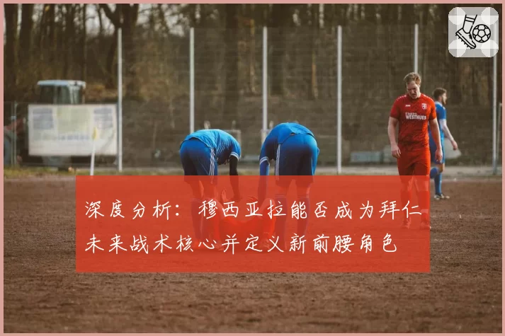 深度分析：穆西亚拉能否成为拜仁未来战术核心并定义新前腰角色