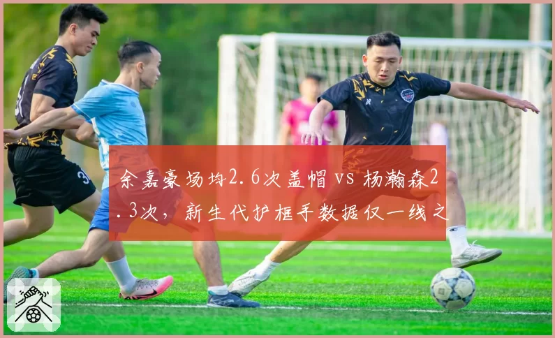 余嘉豪场均2.6次盖帽 vs 杨瀚森2.3次，新生代护框手数据仅一线之隔