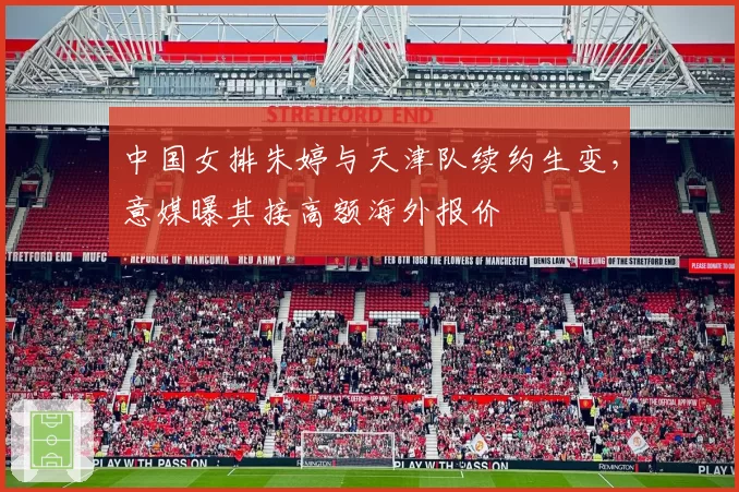中国女排朱婷与天津队续约生变，意媒曝其接高额海外报价