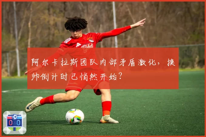 阿尔卡拉斯团队内部矛盾激化，换帅倒计时已悄然开始？
