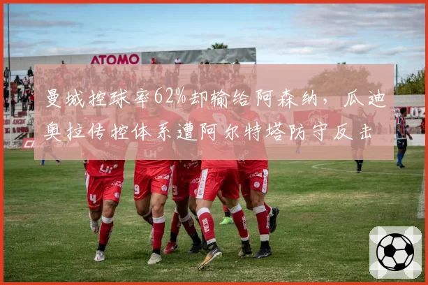 曼城控球率62%却输给阿森纳，瓜迪奥拉传控体系遭阿尔特塔防守反击改写