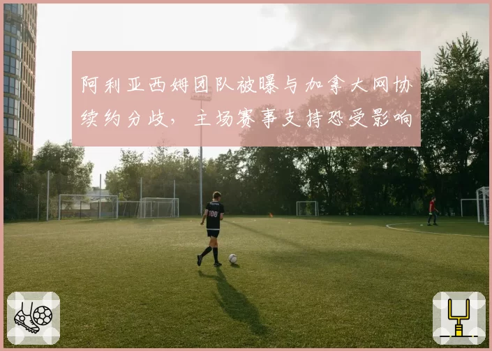 阿利亚西姆团队被曝与加拿大网协续约分歧，主场赛事支持恐受影响？