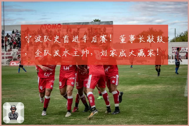 宁波队史首进季后赛！董事长敲鼓，全队泼水主帅，刘家成大赢家！