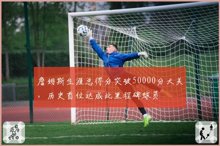 詹姆斯生涯总得分突破50000分大关，历史首位达成此里程碑球员