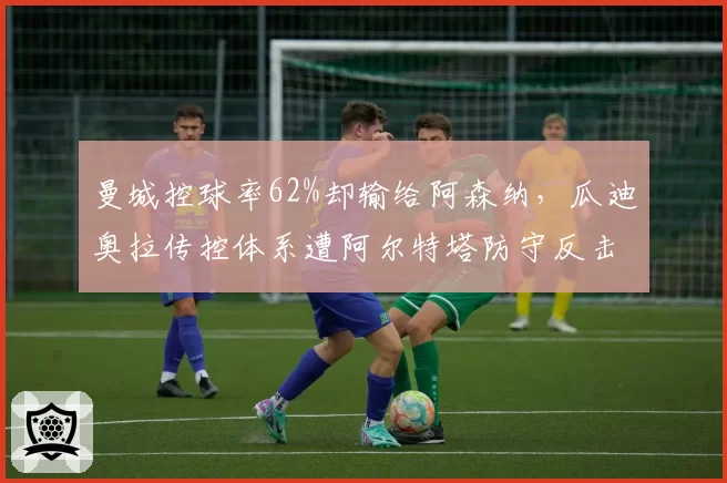 曼城控球率62%却输给阿森纳，瓜迪奥拉传控体系遭阿尔特塔防守反击改写